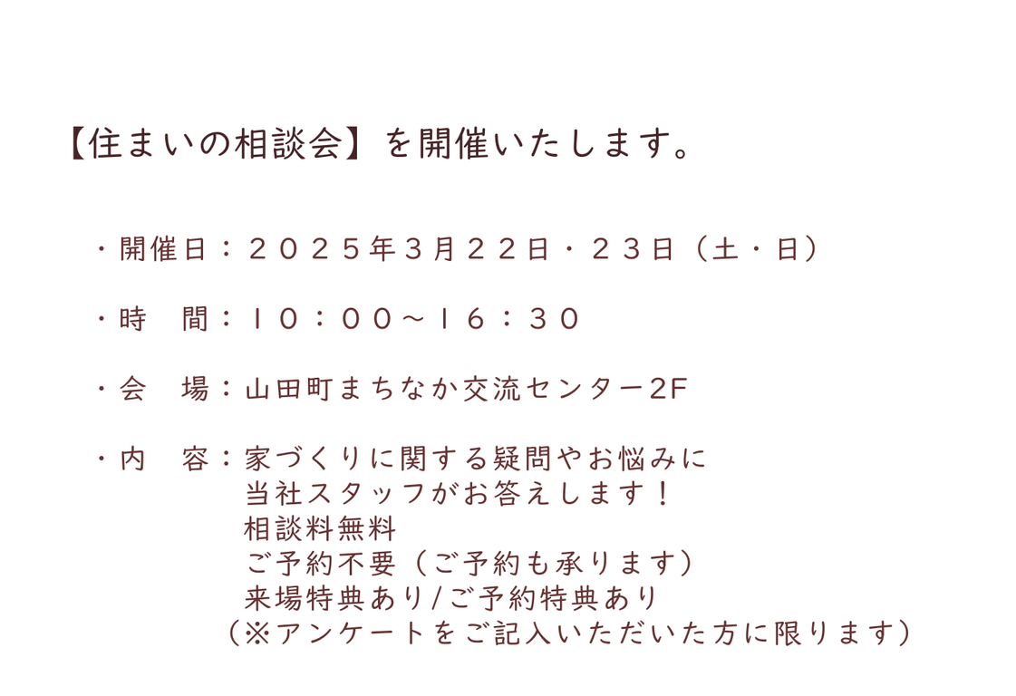 ・開催日：２０２５年３月２２日・２３日（土・日） ・時 間：１０：００～１６：３０ ・会 場：山田町まちなか交流センター2F ・内 容：家づくりに関する疑問やお悩みに 当社スタッフがお答えします！ 相談料無料 ご予約不要（ご予約も承ります） 来場特典ありご予約特典あり （※アンケートをご記入いただいた方に限ります）.png